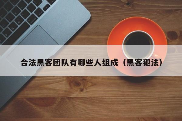 合法黑客团队有哪些人组成（黑客犯法）