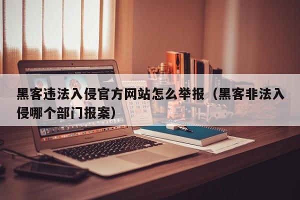 黑客违法入侵官方网站怎么举报（黑客非法入侵哪个部门报案）