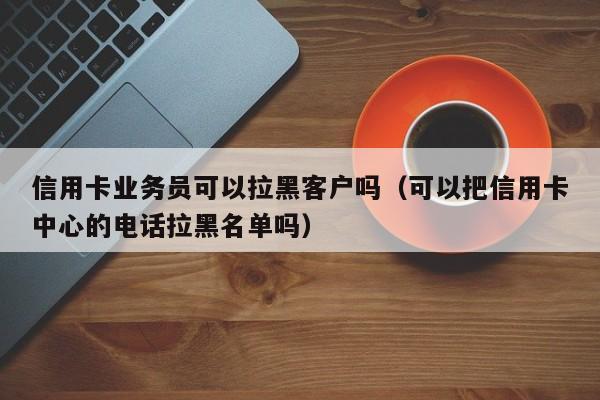 信用卡业务员可以拉黑客户吗（可以把信用卡中心的电话拉黑名单吗）